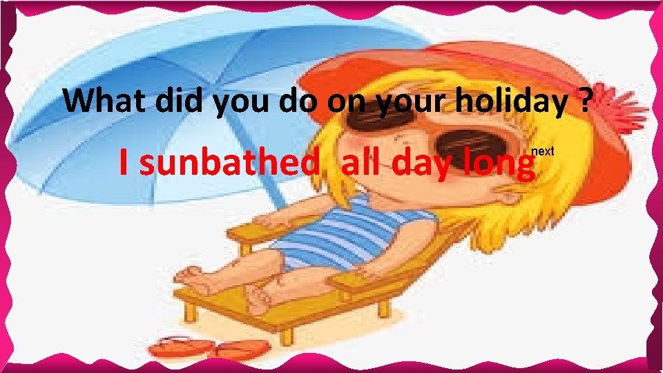 What did you do on your holiday ? I sunbathed all day long next