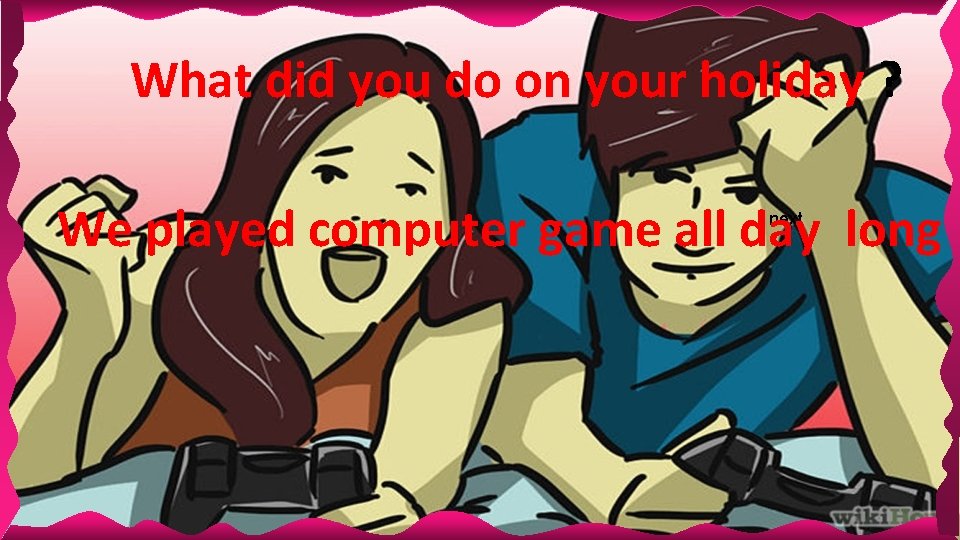 What did you do on your holiday ? We played computer game all day What did you do on your holiday ? We played computer game all day