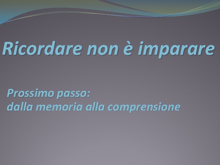 Ricordare non è imparare Prossimo passo: dalla memoria alla comprensione 