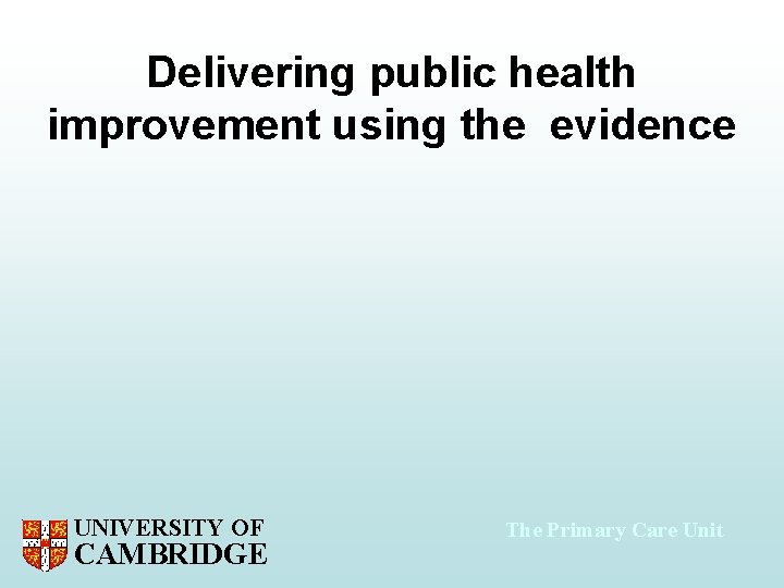 Delivering public health improvement using the evidence UNIVERSITY OF CAMBRIDGE The Primary Care Unit