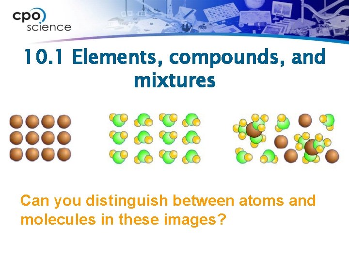 10. 1 Elements, compounds, and mixtures Can you distinguish between atoms and molecules in