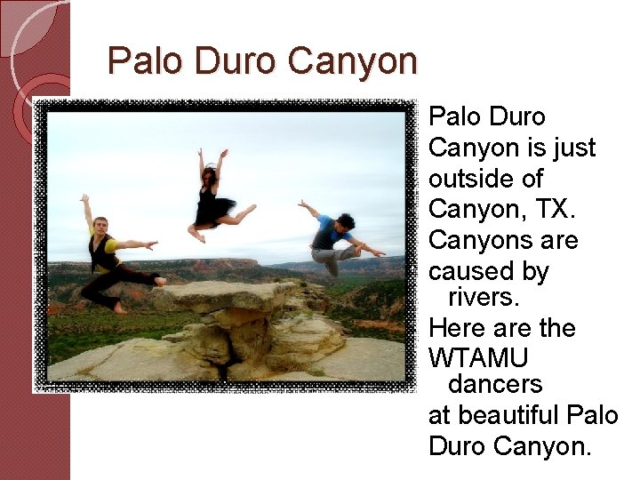 Palo Duro Canyon is just outside of Canyon, TX. Canyons are caused by rivers.