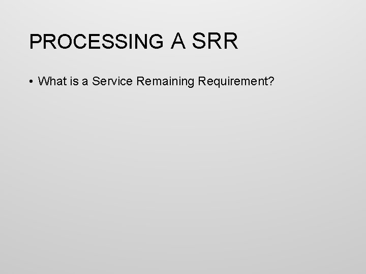 PROCESSING A SRR • What is a Service Remaining Requirement? 