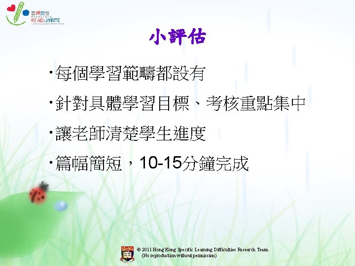 小評估 ‧每個學習範疇都設有 ‧針對具體學習目標、考核重點集中 ‧讓老師清楚學生進度 ‧篇幅簡短,10 -15分鐘完成 © 2011 Hong Kong Specific Learning Difficulties Research 小評估 ‧每個學習範疇都設有 ‧針對具體學習目標、考核重點集中 ‧讓老師清楚學生進度 ‧篇幅簡短,10 -15分鐘完成 © 2011 Hong Kong Specific Learning Difficulties Research