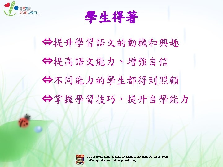 學生得著 提升學習語文的動機和興趣 提高語文能力、增強自信 不同能力的學生都得到照顧 掌握學習技巧,提升自學能力 © 2011 Hong Kong Specific Learning Difficulties Research Team 學生得著 提升學習語文的動機和興趣 提高語文能力、增強自信 不同能力的學生都得到照顧 掌握學習技巧,提升自學能力 © 2011 Hong Kong Specific Learning Difficulties Research Team