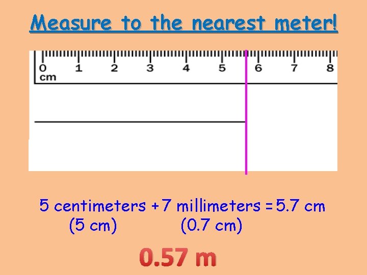 Measure to the nearest meter! 5 centimeters + 7 millimeters = 5. 7 cm