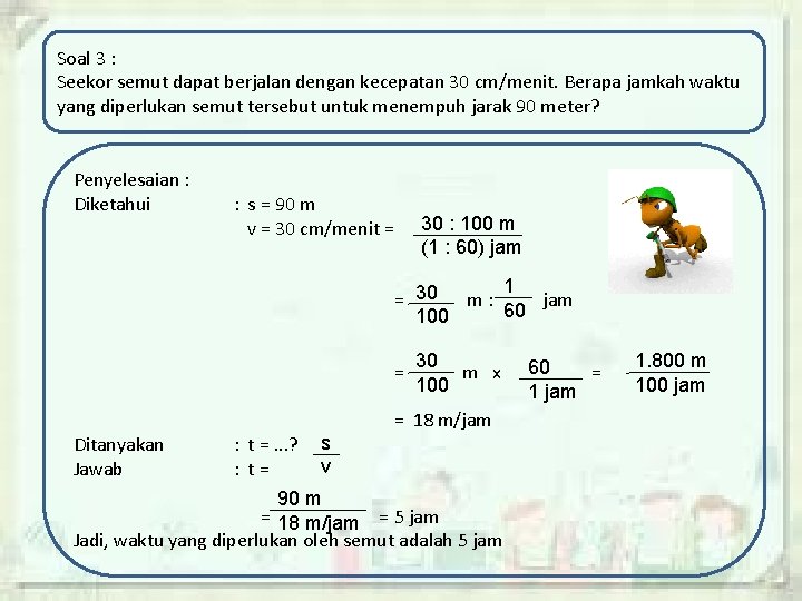 Soal 3 : Seekor semut dapat berjalan dengan kecepatan 30 cm/menit. Berapa jamkah waktu