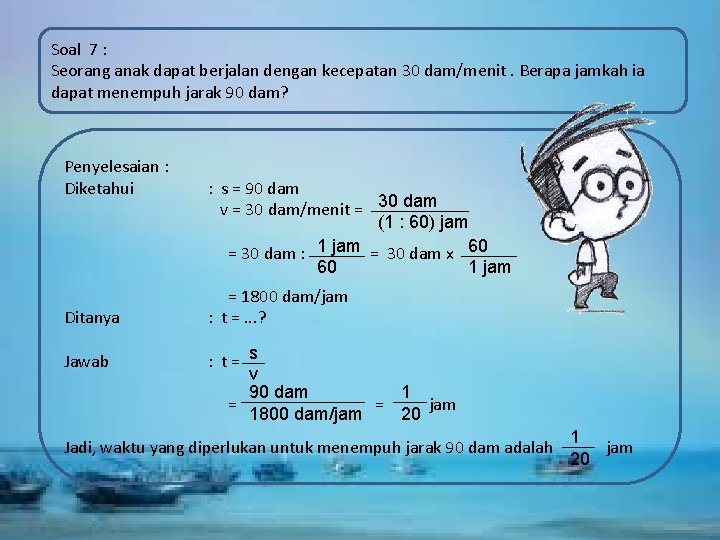 Soal 7 : Seorang anak dapat berjalan dengan kecepatan 30 dam/menit. Berapa jamkah ia
