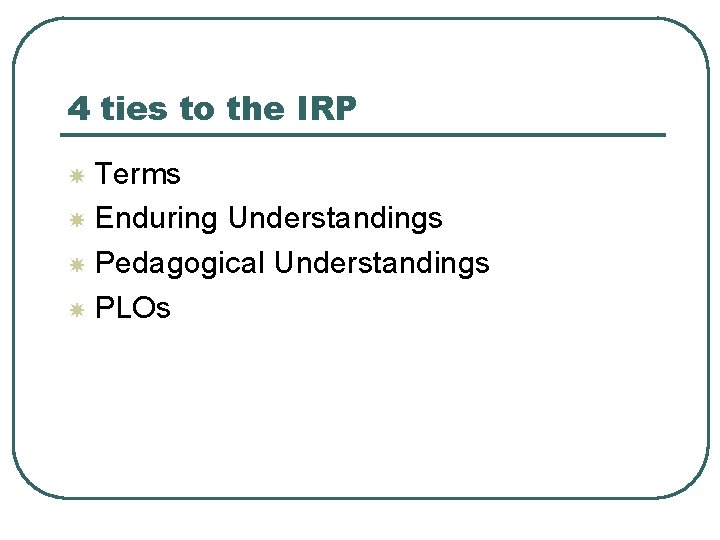 4 ties to the IRP Terms Enduring Understandings Pedagogical Understandings PLOs 