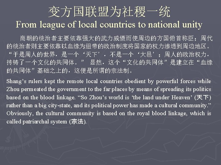 变方国联盟为社稷一统 From league of local countries to national unity 商朝的统治者主要依靠强大的武力威慑而使周边的方国俯首称臣；周代 的统治者则主要依靠以血缘为纽带的政治制度将国家的权力渗透到周边地区。 “于是周人的世界，是一个‘天下’，不是一个‘大邑’；周人的政治权力， 抟铸了一个文化的共同体。” 显然，这个“文化的共同体”是建立在“血缘