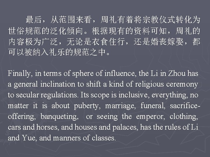 最后，从范围来看，周礼有着将宗教仪式转化为 世俗规范的泛化倾向。根据现有的资料可知，周礼的 内容极为广泛，无论是衣食住行，还是婚丧嫁娶，都 可以被纳入礼乐的规范之中。 Finally, in terms of sphere of influence, the Li in