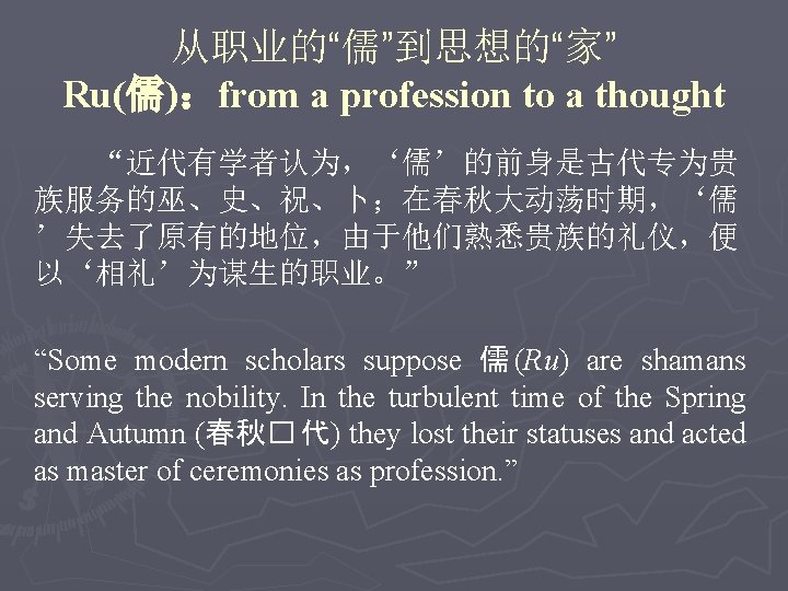 从职业的“儒”到思想的“家” Ru(儒)：from a profession to a thought “近代有学者认为，‘儒’的前身是古代专为贵 族服务的巫、史、祝、卜；在春秋大动荡时期，‘儒 ’失去了原有的地位，由于他们熟悉贵族的礼仪，便 以‘相礼’为谋生的职业。” “Some modern scholars
