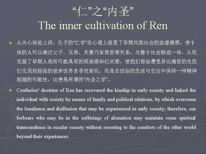 “仁”之“内圣” The inner cultivation of Ren ► 从内心体验上讲，孔子的“仁学”在心理上修复了早期氏族社会的血缘情感，使个 体的人可以通过父子、兄弟、夫妻乃至君臣等关系，与整个社会联成一体，从而 克服了早期人类所可能具有的孤独感和幻灭感，使我们那些遭受异化痛苦的先民 们无须到超验的彼岸世界去寻找寄托，而是在世俗的生活与交往中保持一种精神 超越的可能性。这便是所谓的“内圣之学”。 ► Confucius’