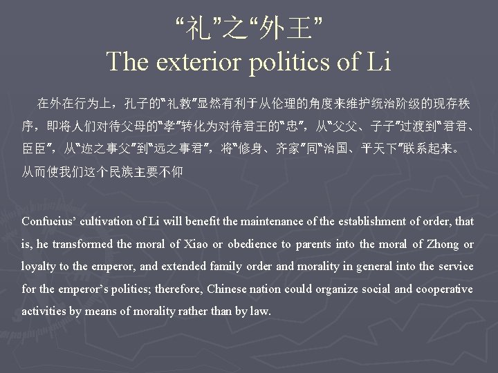 “礼”之“外王” The exterior politics of Li 在外在行为上，孔子的“礼教”显然有利于从伦理的角度来维护统治阶级的现存秩 序，即将人们对待父母的“孝”转化为对待君王的“忠”，从“父父、子子”过渡到“君君、 臣臣”，从“迩之事父”到“远之事君”，将“修身、齐家”同“治国、平天下”联系起来。 从而使我们这个民族主要不仰 Confucius’ cultivation of Li