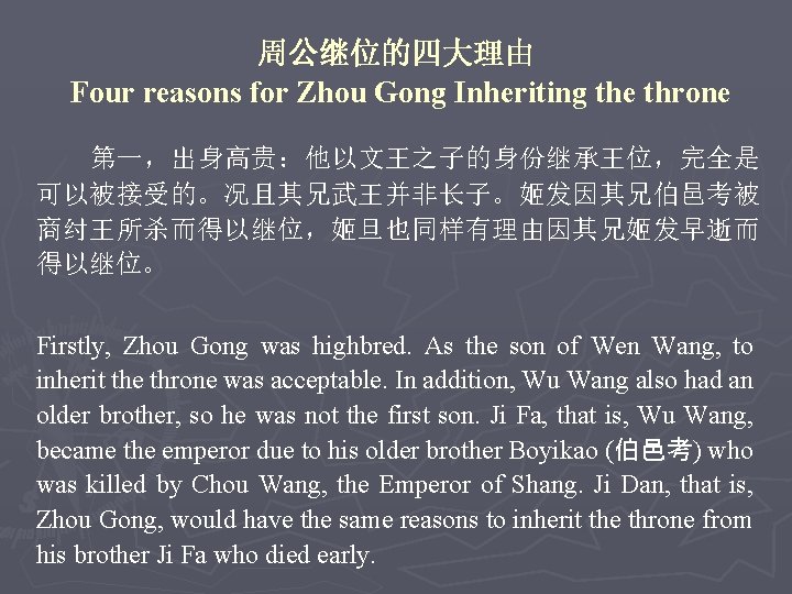 周公继位的四大理由 Four reasons for Zhou Gong Inheriting the throne 第一，出身高贵：他以文王之子的身份继承王位，完全是 可以被接受的。况且其兄武王并非长子。姬发因其兄伯邑考被 商纣王所杀而得以继位，姬旦也同样有理由因其兄姬发早逝而 得以继位。 Firstly,