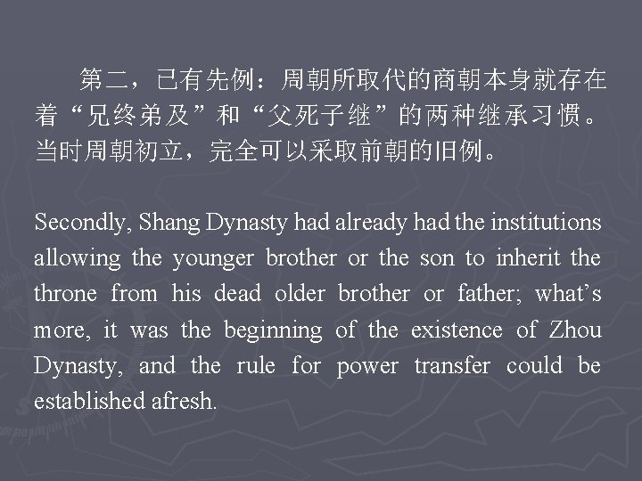 第二，已有先例：周朝所取代的商朝本身就存在 着“兄终弟及”和“父死子继”的两种继承习惯。 当时周朝初立，完全可以采取前朝的旧例。 Secondly, Shang Dynasty had already had the institutions allowing the younger