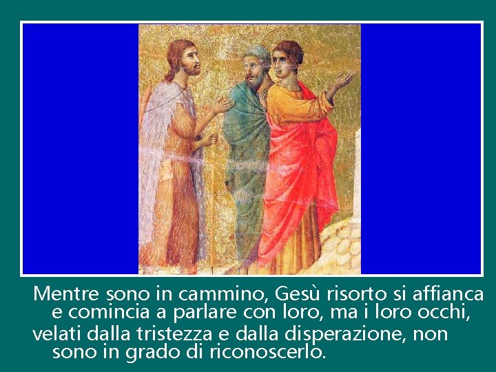 Mentre sono in cammino, Gesù risorto si affianca e comincia a parlare con loro,