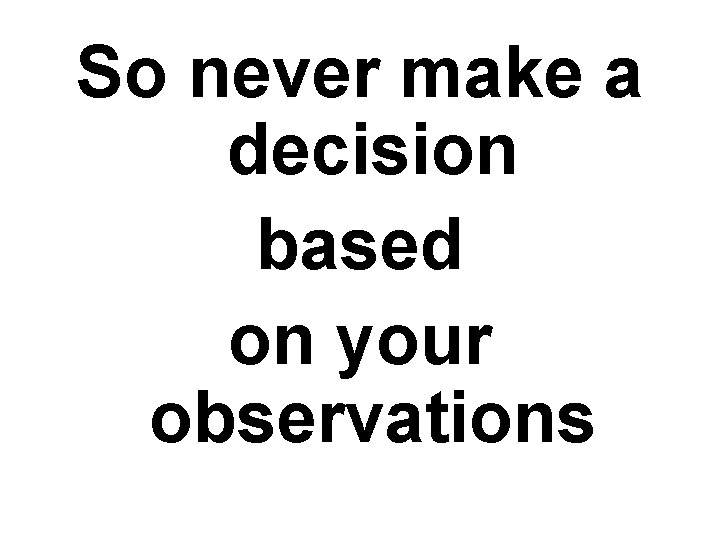 So never make a decision based on your observations 