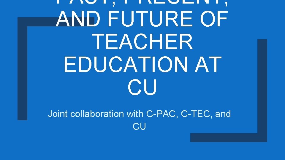 PAST, PRESENT, AND FUTURE OF TEACHER EDUCATION AT CU Joint collaboration with C-PAC, C-TEC,