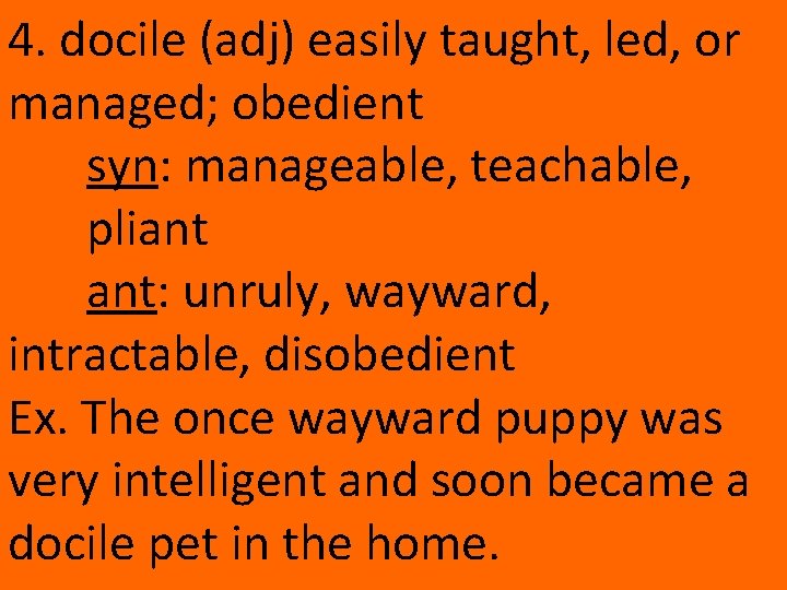 4. docile (adj) easily taught, led, or managed; obedient syn: manageable, teachable, pliant ant: