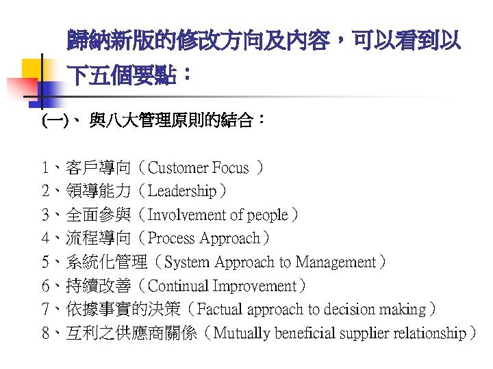 歸納新版的修改方向及內容，可以看到以 下五個要點： (一)、 與八大管理原則的結合： 1、客戶導向（Customer Focus ） 2、領導能力（Leadership） 3、全面參與（Involvement of people） 4、流程導向（Process Approach） 5、系統化管理（System