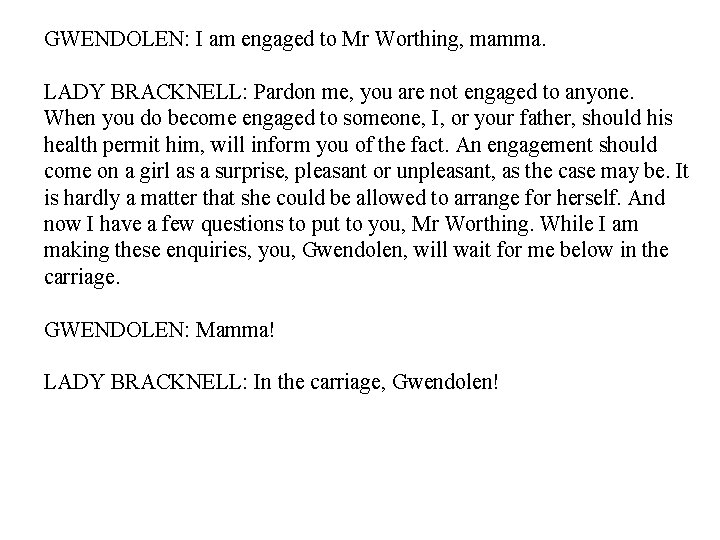 GWENDOLEN: I am engaged to Mr Worthing, mamma. LADY BRACKNELL: Pardon me, you are