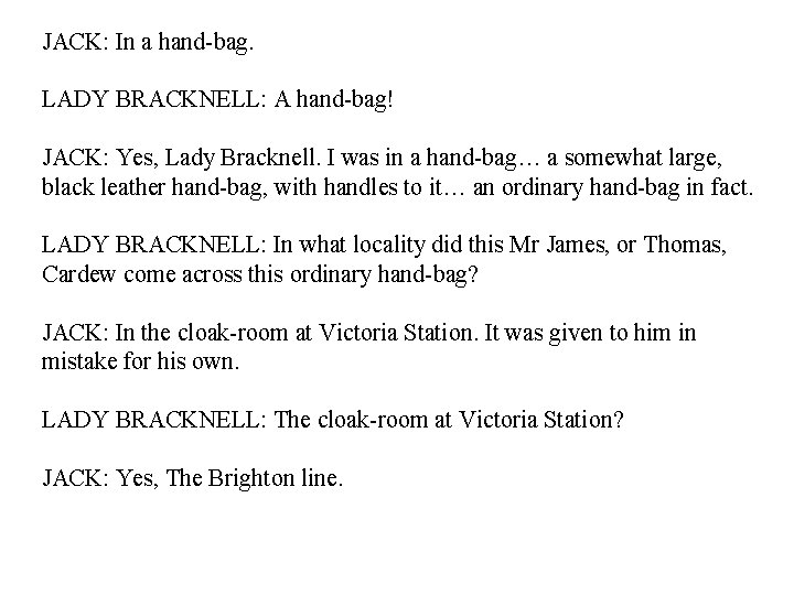 JACK: In a hand-bag. LADY BRACKNELL: A hand-bag! JACK: Yes, Lady Bracknell. I was