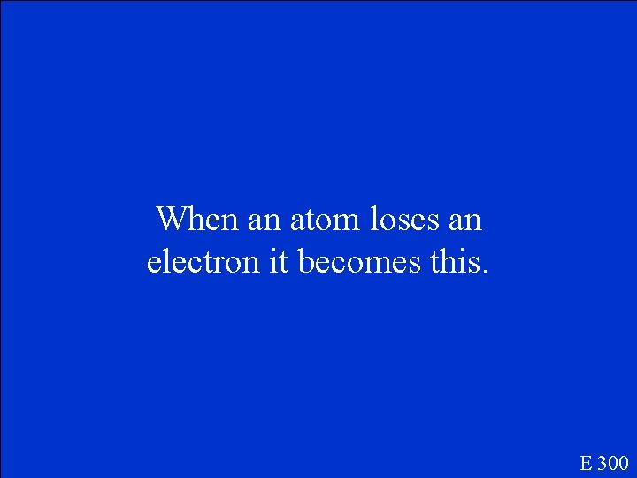 When an atom loses an electron it becomes this. E 300 