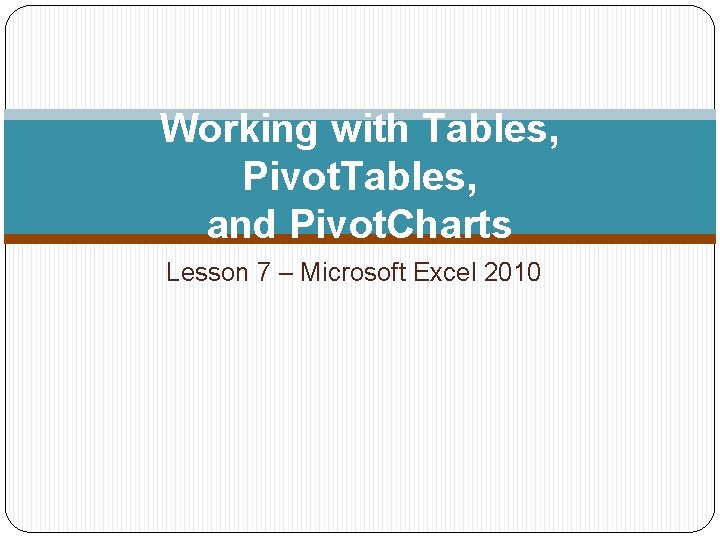 Working with Tables, Pivot. Tables, and Pivot. Charts Lesson 7 – Microsoft Excel 2010