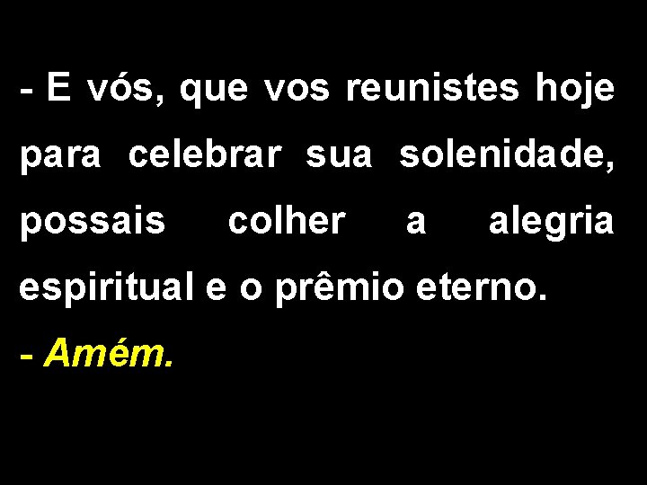 - E vós, que vos reunistes hoje para celebrar sua solenidade, possais colher a