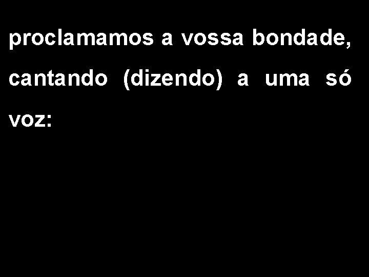 proclamamos a vossa bondade, cantando (dizendo) a uma só voz: 