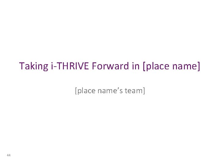 Taking i-THRIVE Forward in [place name] [place name’s team] 44 