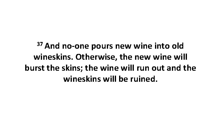 37 And no-one pours new wine into old wineskins. Otherwise, the new wine will
