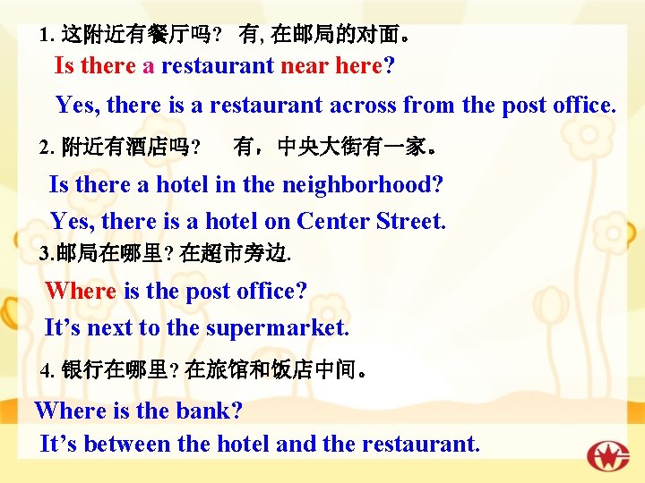 1. 这附近有餐厅吗? 有, 在邮局的对面。 Is there a restaurant near here? Yes, there is a