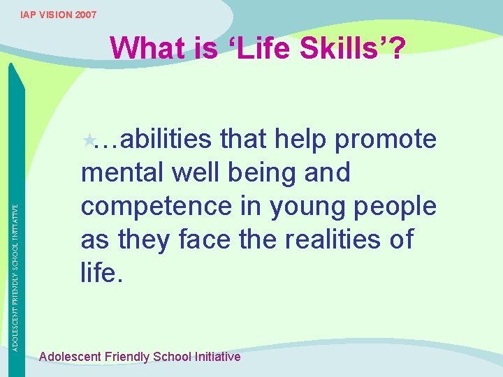 IAP VISION 2007 What is ‘Life Skills’? ADOLESCENT FRIENDLY SCHOOL INITIATIVE «…abilities that help