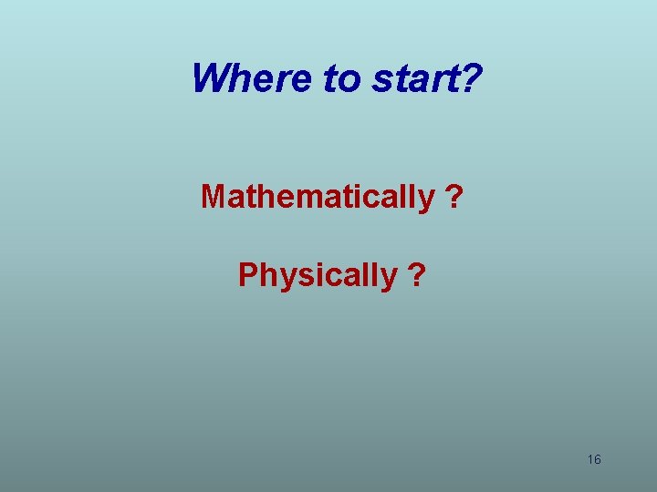 Where to start? Mathematically ? Physically ? 16 Where to start? Mathematically ? Physically ? 16