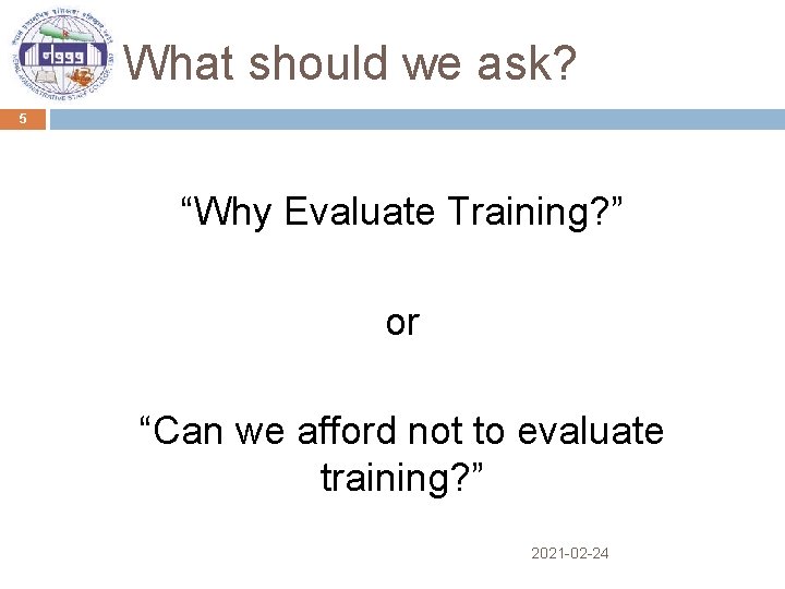 What should we ask? 5 “Why Evaluate Training? ” or “Can we afford not