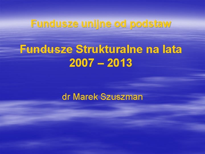 Fundusze unijne od podstaw Fundusze Strukturalne na lata 2007 – 2013 dr Marek Szuszman
