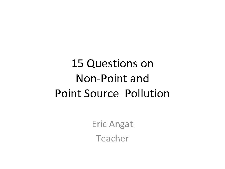 15 Questions on Non-Point and Point Source Pollution Eric Angat Teacher 