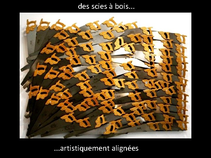 des scies à bois. . . artistiquement alignées 