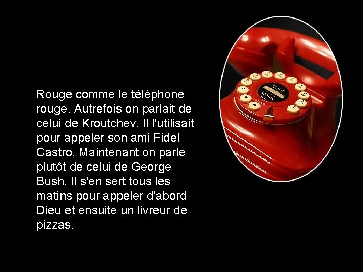 Rouge comme le téléphone rouge. Autrefois on parlait de celui de Kroutchev. Il l'utilisait