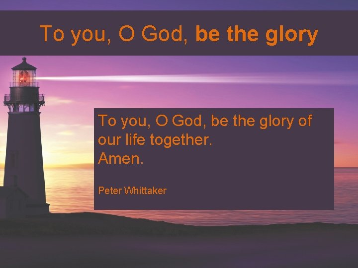 To you, O God, be the glory of our life together. Amen. Peter Whittaker