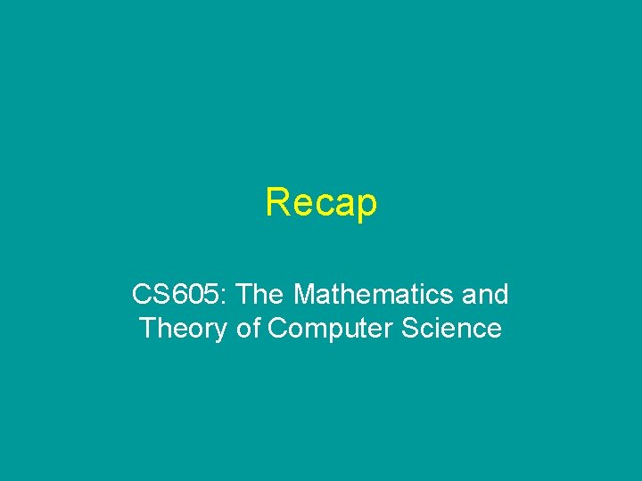 Recap CS 605: The Mathematics and Theory of Computer Science Recap CS 605: The Mathematics and Theory of Computer Science