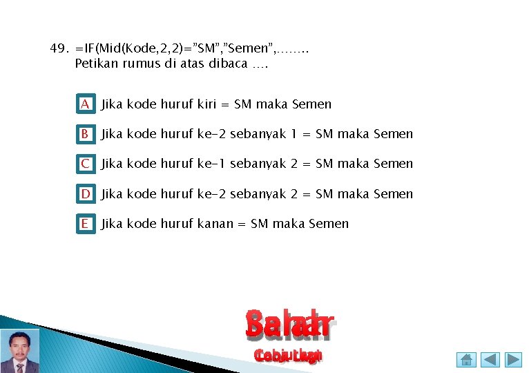 49. =IF(Mid(Kode, 2, 2)=”SM”, ”Semen”, ……. . Petikan rumus di atas dibaca …. A