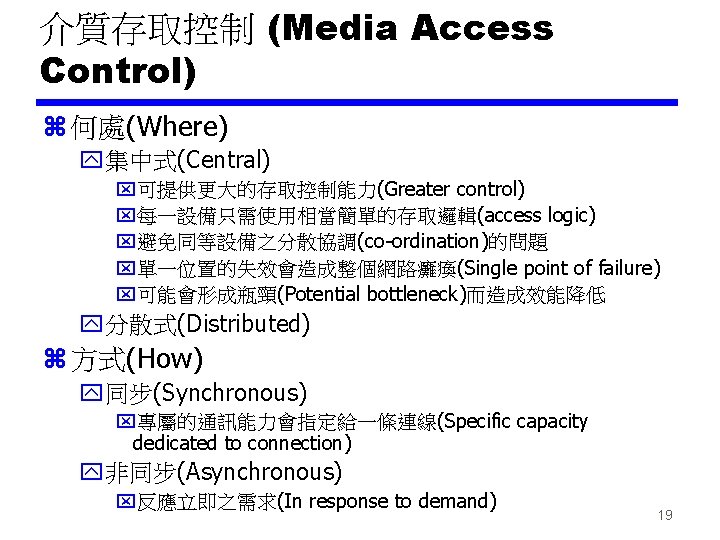 介質存取控制 (Media Access Control) z 何處(Where) y集中式(Central) x可提供更大的存取控制能力(Greater control) x每一設備只需使用相當簡單的存取邏輯(access logic) x避免同等設備之分散協調(co-ordination)的問題 x單一位置的失效會造成整個網路癱瘓(Single point