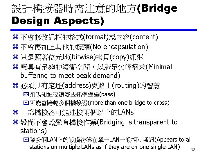 設計橋接器時需注意的地方(Bridge Design Aspects) z 不會修改訊框的格式(format)或內容(content) z 不會再加上其他的標頭(No encapsulation) z 只是照著位元地(bitwise)拷貝(copy)訊框 z 應具有足夠的緩衝空間，以滿足尖峰需求(Minimal buffering to