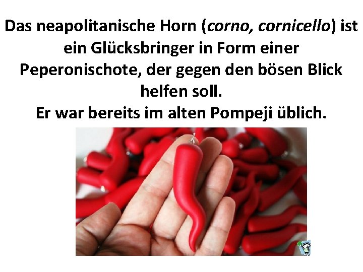 Das neapolitanische Horn (corno, cornicello) ist ein Glücksbringer in Form einer Peperonischote, der gegen