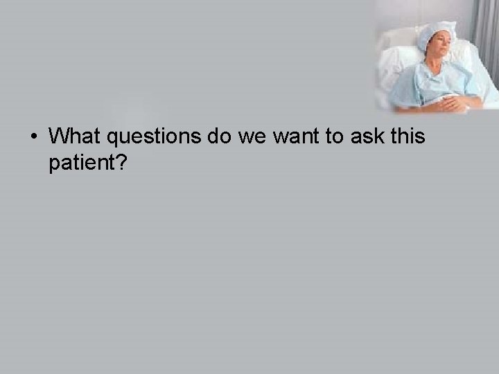  • What questions do we want to ask this patient? 