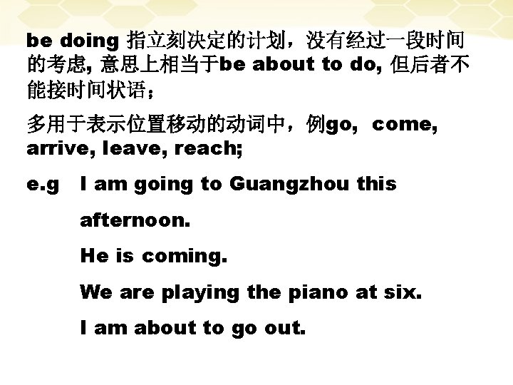 be doing 指立刻决定的计划，没有经过一段时间 的考虑, 意思上相当于be about to do, 但后者不 能接时间状语； 多用于表示位置移动的动词中，例go, come, arrive, leave,