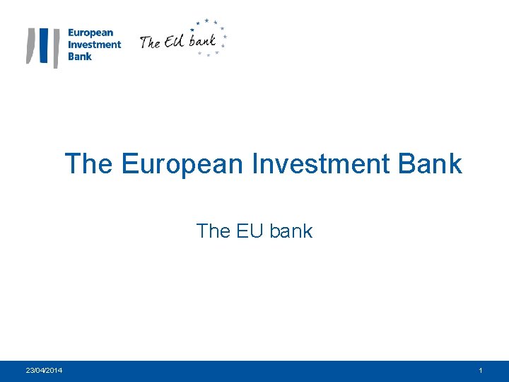 The European Investment Bank The EU bank 23/04/2014 1 